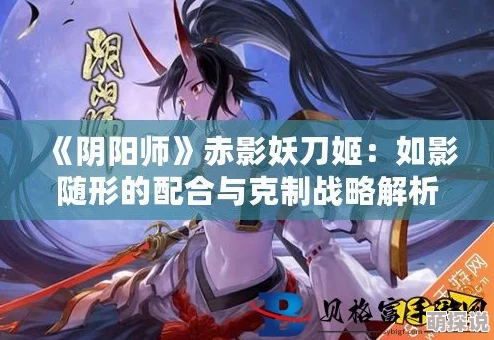 阴阳师新解:赤影妖刀姬如何有效克制特定式神策略揭秘 阴阳师新解:赤影妖刀姬如何有效克制特定式神策略揭秘